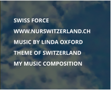 	SWISS FORCE 	WWW.NURSWITZERLAND.CH  	MUSIC BY LINDA OXFORD 	THEME OF SWITZERLAND 	MY MUSIC COMPOSITION